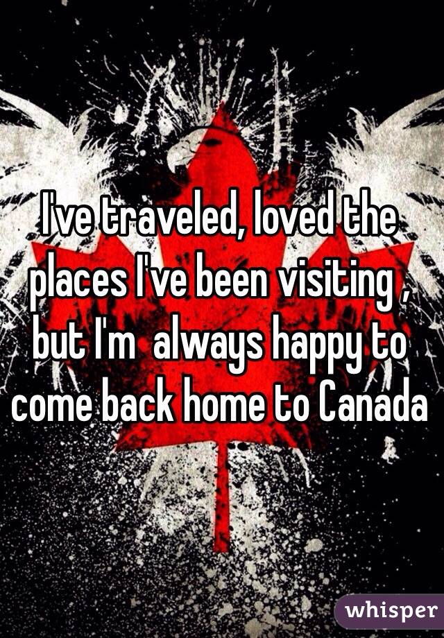 I've traveled, loved the places I've been visiting , but I'm  always happy to come back home to Canada