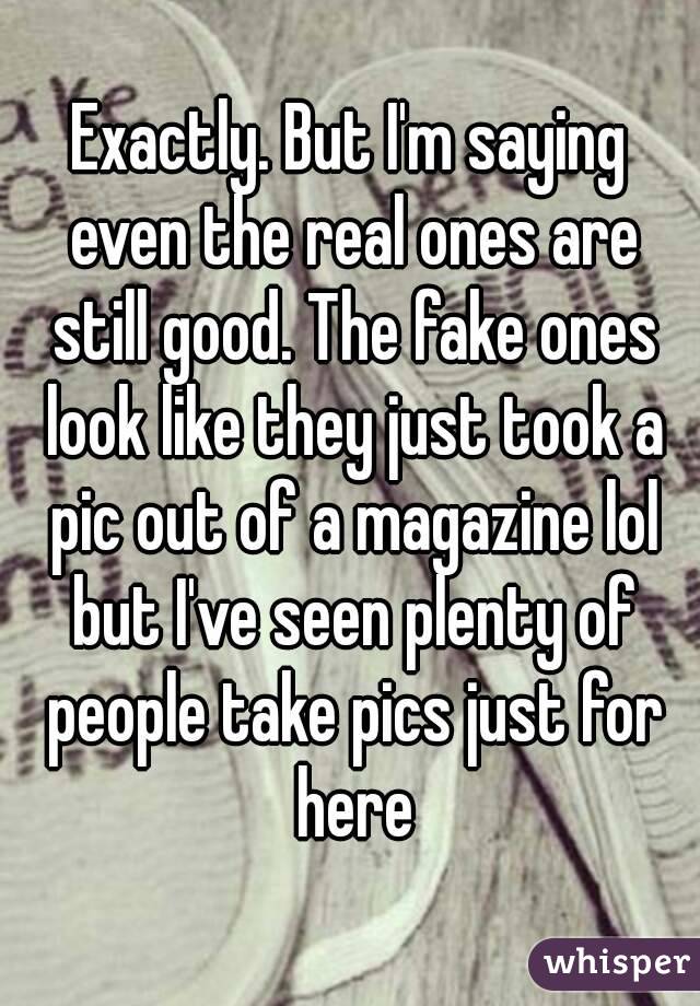 Exactly. But I'm saying even the real ones are still good. The fake ones look like they just took a pic out of a magazine lol but I've seen plenty of people take pics just for here