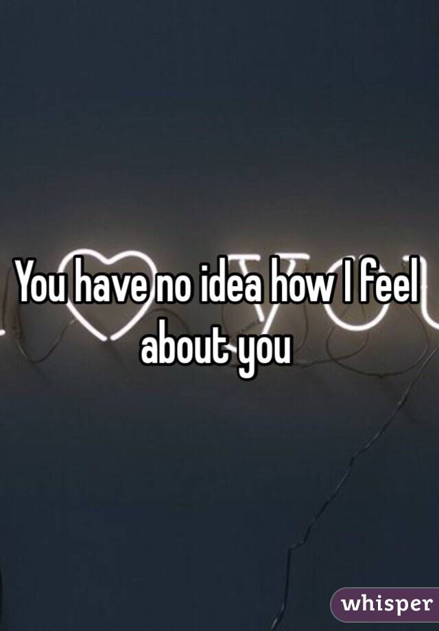 You have no idea how I feel about you