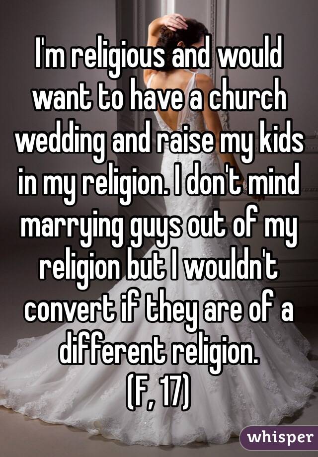 I'm religious and would want to have a church wedding and raise my kids in my religion. I don't mind marrying guys out of my religion but I wouldn't convert if they are of a different religion. 
(F, 17)
