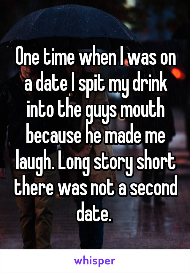 One time when I was on a date I spit my drink into the guys mouth because he made me laugh. Long story short there was not a second date. 