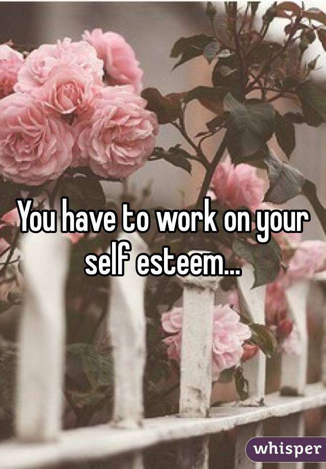 You have to work on your self esteem...