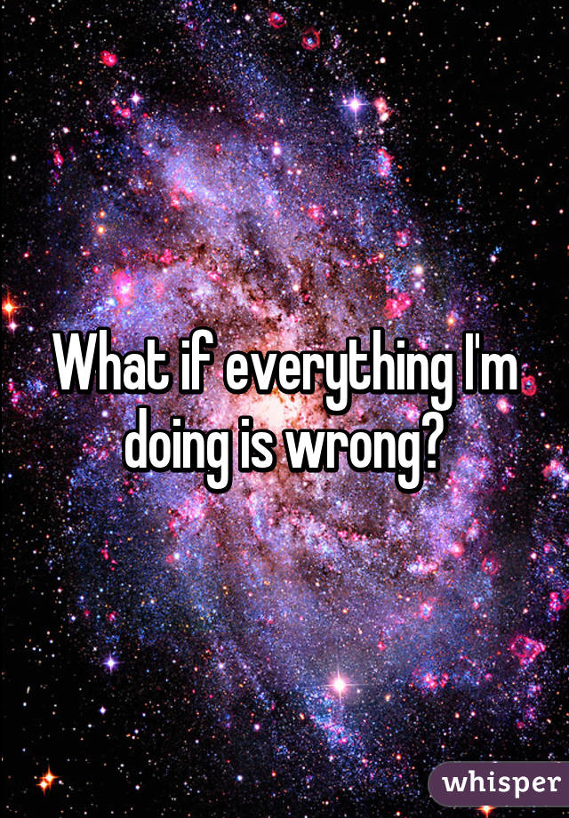 What if everything I'm doing is wrong?