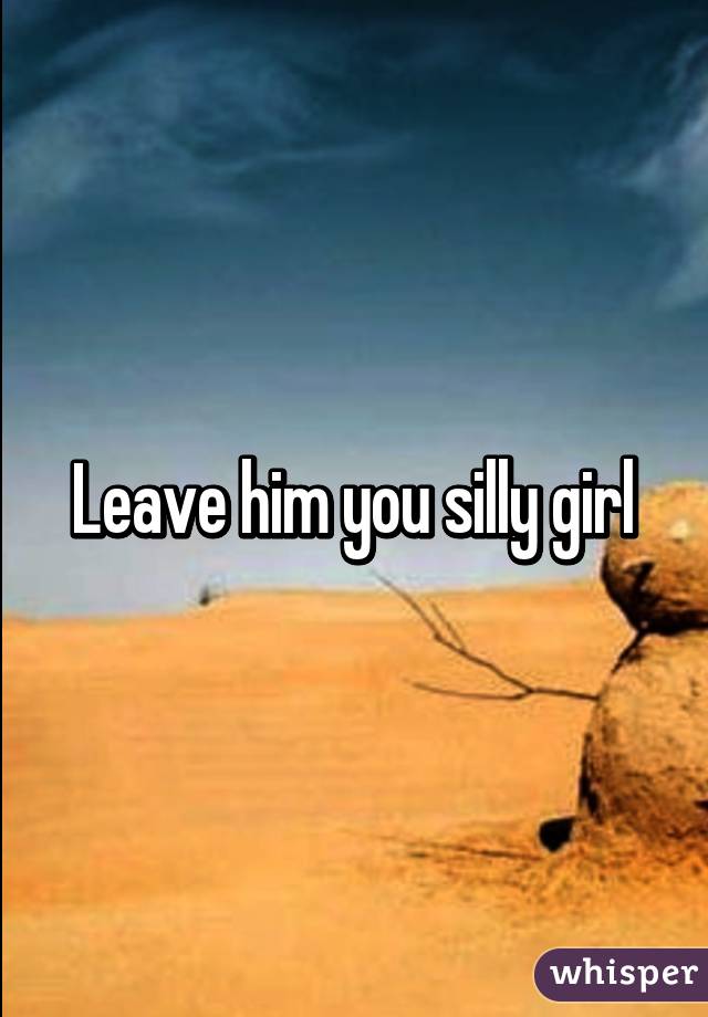Leave him you silly girl