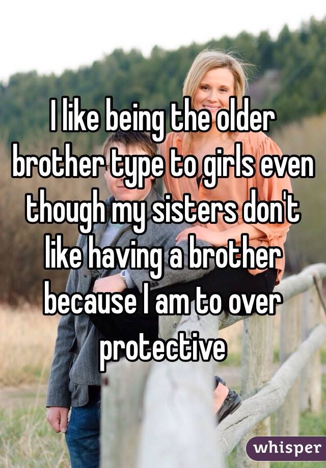 I like being the older brother type to girls even though my sisters don't like having a brother because I am to over protective 