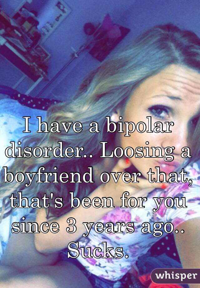 I have a bipolar disorder.. Loosing a boyfriend over that, that's been for you since 3 years ago.. Sucks.