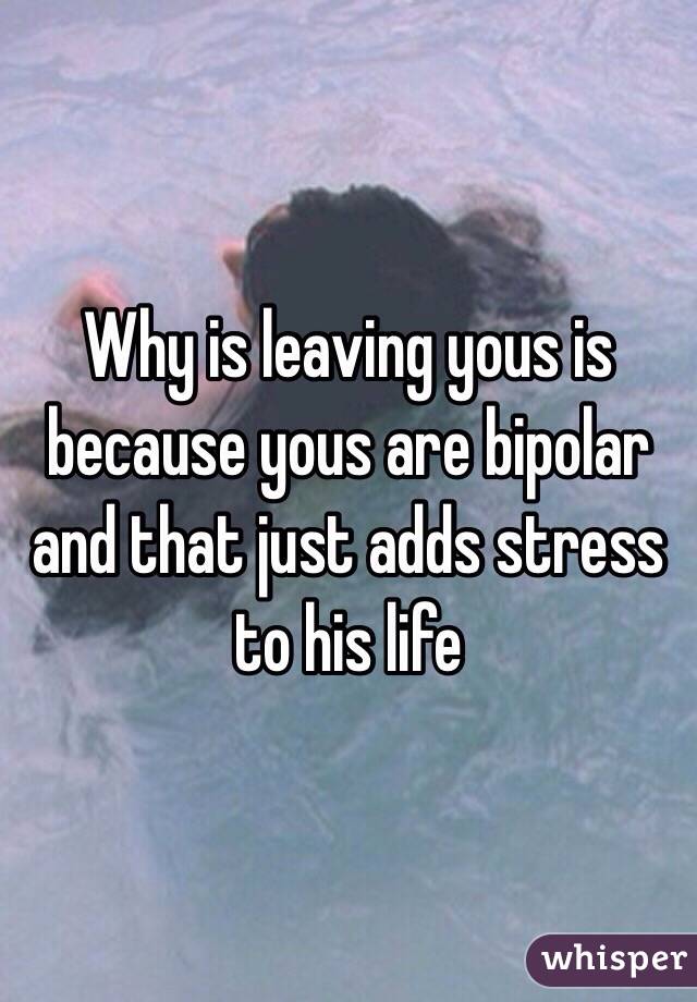 Why is leaving yous is because yous are bipolar and that just adds stress to his life