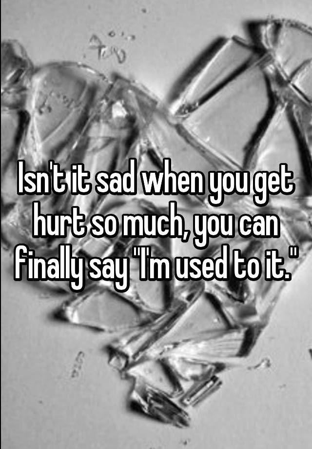 isn-t-it-sad-when-you-get-hurt-so-much-you-can-finally-say-i-m-used