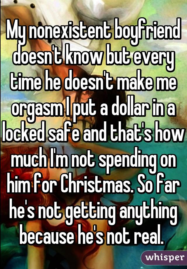 My nonexistent boyfriend doesn't know but every time he doesn't make me orgasm I put a dollar in a locked safe and that's how much I'm not spending on him for Christmas. So far he's not getting anything because he's not real. 