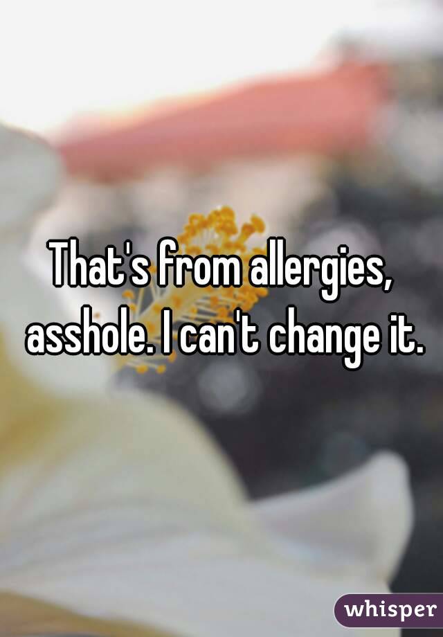 That's from allergies, asshole. I can't change it.