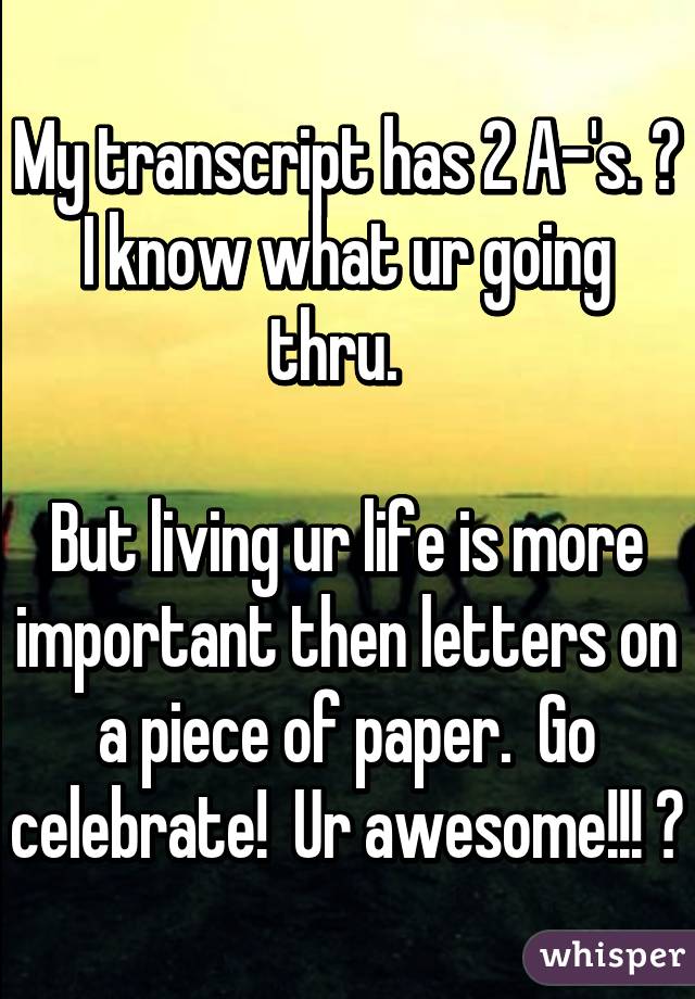 My transcript has 2 A-'s. 😞
I know what ur going thru.  

But living ur life is more important then letters on a piece of paper.  Go celebrate!  Ur awesome!!! 😎