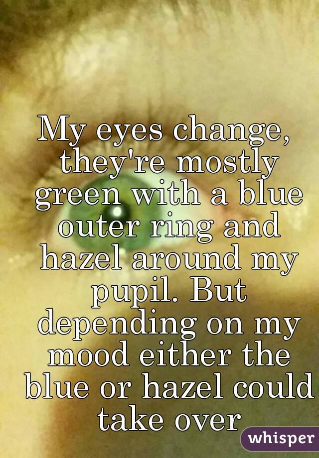 My eyes change, they're mostly green with a blue outer ring and hazel around my pupil. But depending on my mood either the blue or hazel could take over