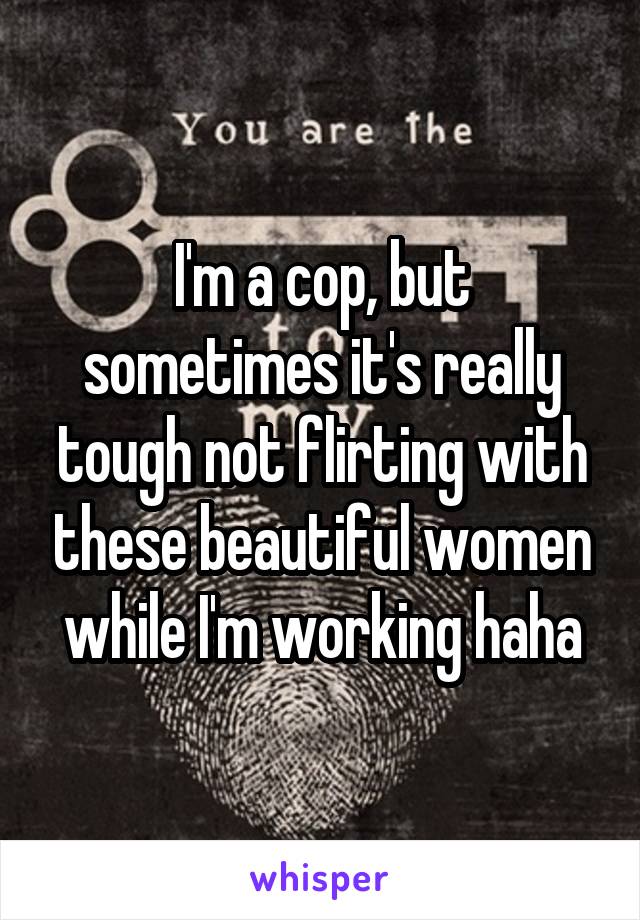 I'm a cop, but sometimes it's really tough not flirting with these beautiful women while I'm working haha