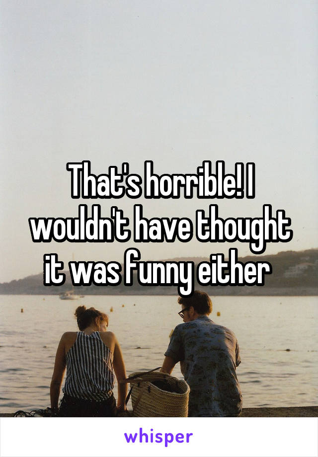 That's horrible! I wouldn't have thought it was funny either 
