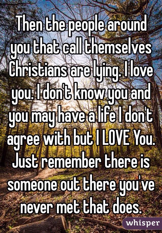 Then the people around you that call themselves Christians are lying. I love you. I don't know you and you may have a life I don't agree with but I LOVE You. Just remember there is someone out there you've never met that does. 