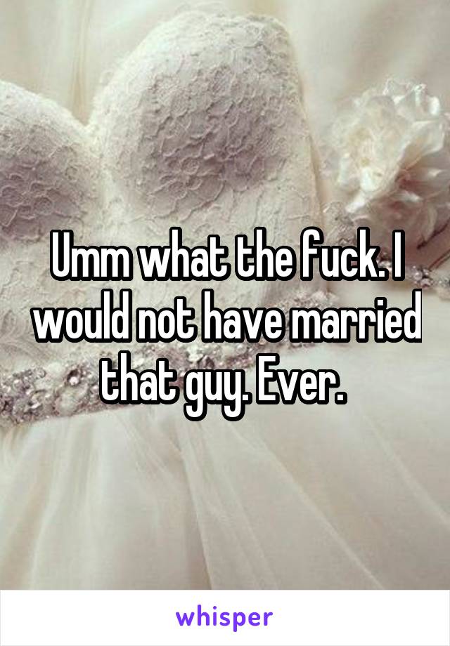 Umm what the fuck. I would not have married that guy. Ever. 