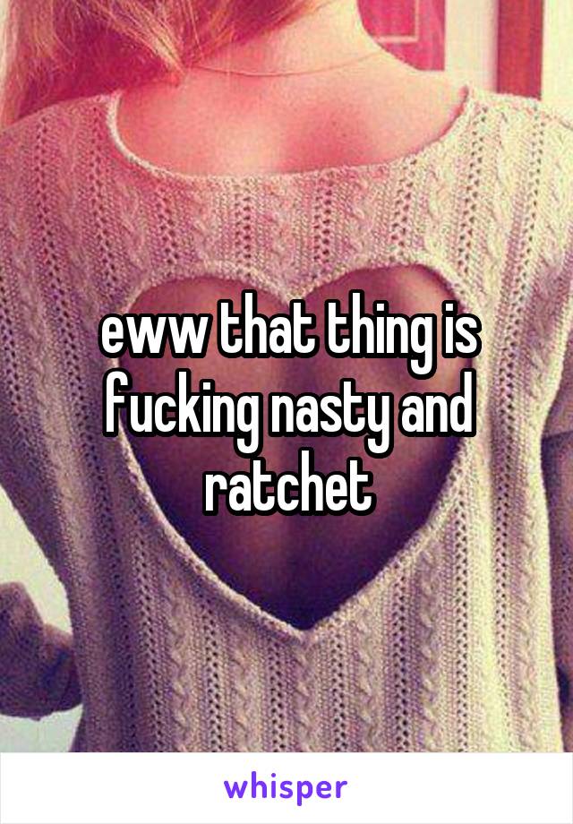 eww that thing is fucking nasty and ratchet