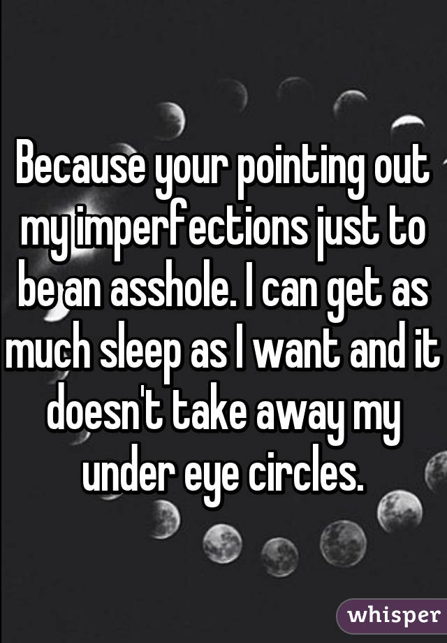 Because your pointing out my imperfections just to be an asshole. I can get as much sleep as I want and it doesn't take away my under eye circles.