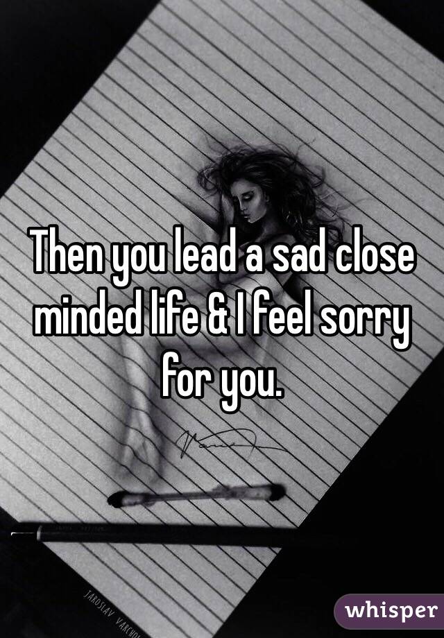 Then you lead a sad close minded life & I feel sorry for you. 