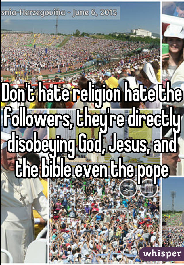 Don't hate religion hate the followers, they're directly disobeying God, Jesus, and the bible even the pope