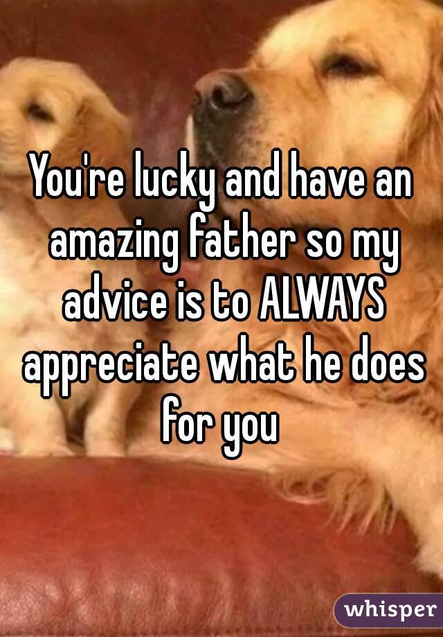 You're lucky and have an amazing father so my advice is to ALWAYS appreciate what he does for you 