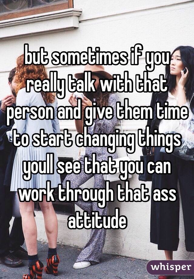 but sometimes if you really talk with that person and give them time to start changing things youll see that you can work through that ass attitude 