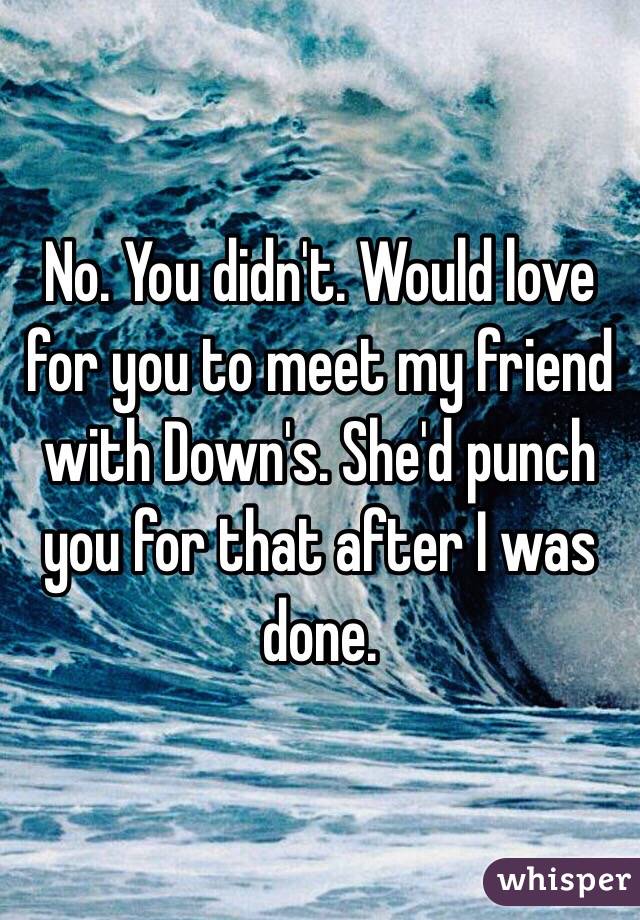 No. You didn't. Would love for you to meet my friend with Down's. She'd punch you for that after I was done. 