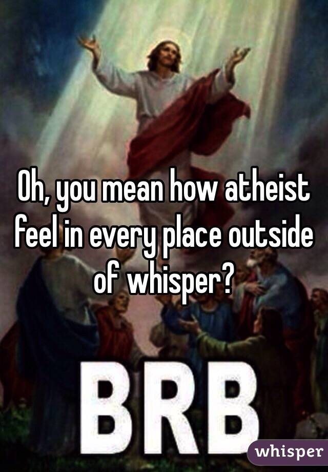 Oh, you mean how atheist feel in every place outside of whisper?