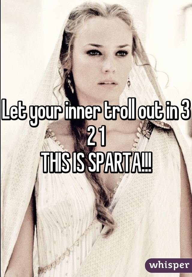 Let your inner troll out in 3 2 1
THIS IS SPARTA!!!