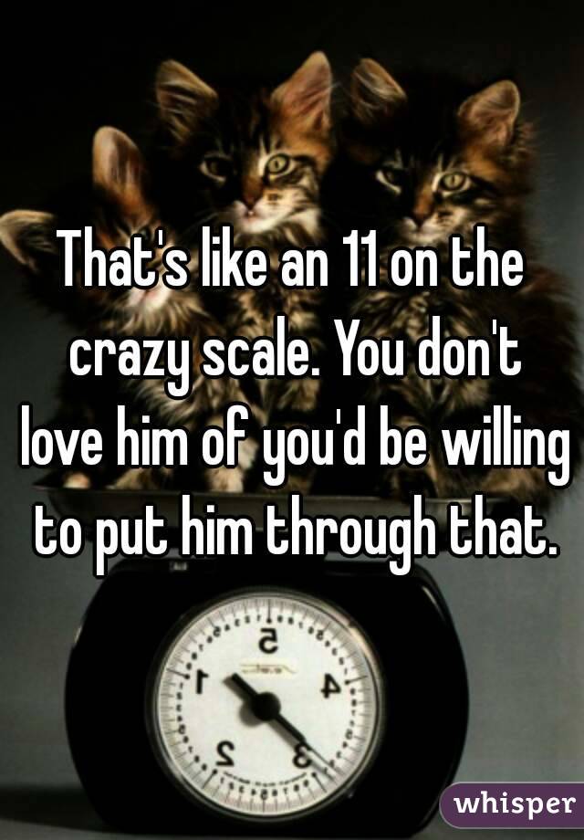 That's like an 11 on the crazy scale. You don't love him of you'd be willing to put him through that.