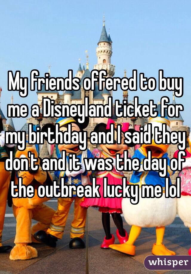 My friends offered to buy me a Disneyland ticket for my birthday and I said they don't and it was the day of the outbreak lucky me lol