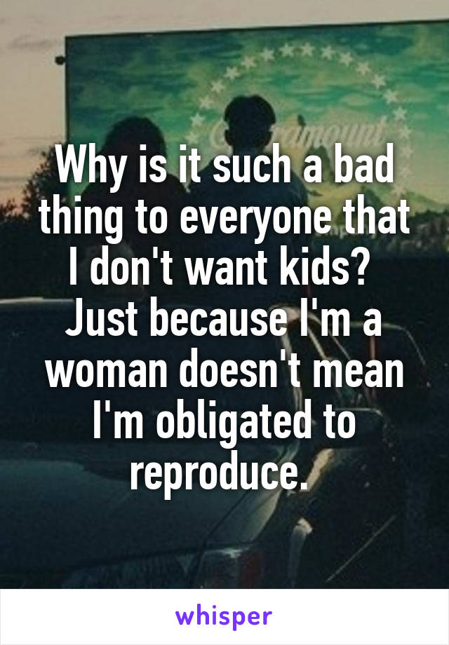 Why is it such a bad thing to everyone that I don't want kids?  Just because I'm a woman doesn't mean I'm obligated to reproduce. 