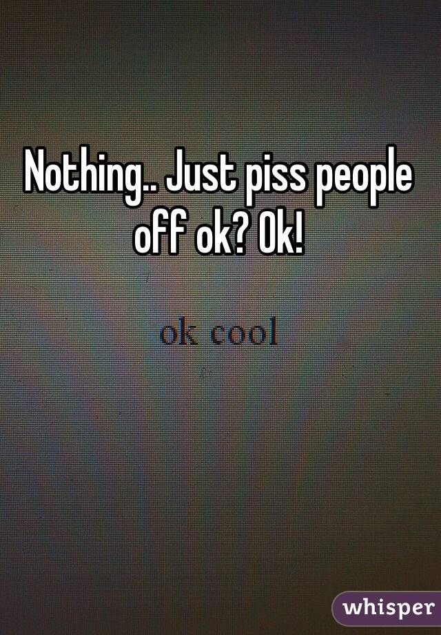 Nothing.. Just piss people off ok? Ok!