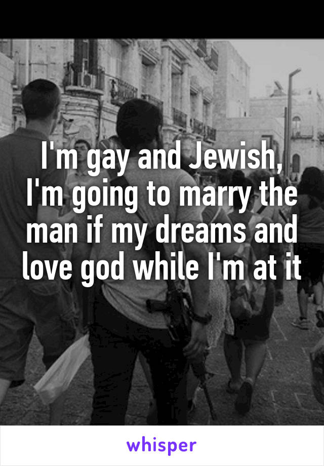 I'm gay and Jewish, I'm going to marry the man if my dreams and love god while I'm at it 