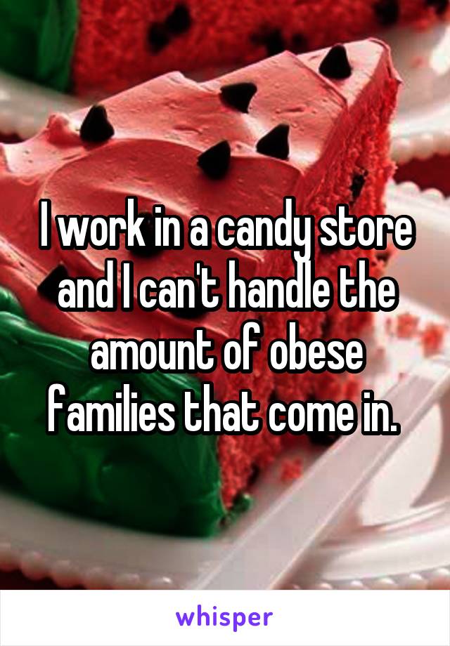 I work in a candy store and I can't handle the amount of obese families that come in. 
