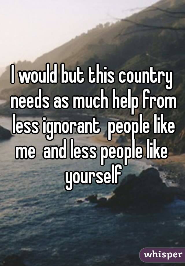 I would but this country needs as much help from less ignorant  people like me  and less people like  yourself