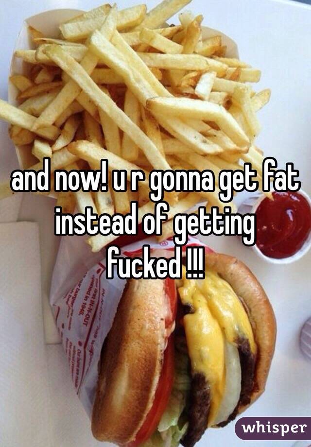 and now! u r gonna get fat instead of getting fucked !!! 
