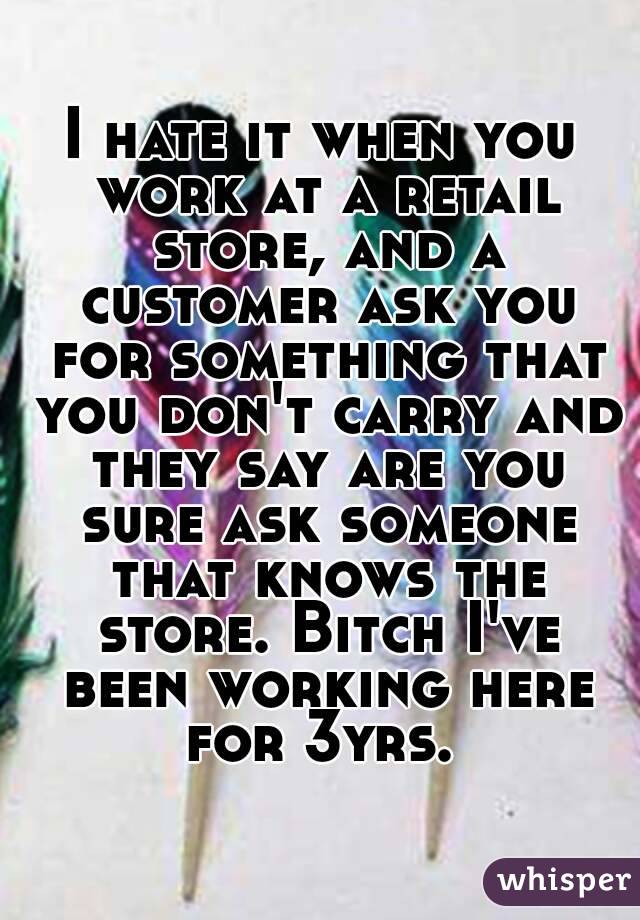 I hate it when you work at a retail store, and a customer ask you for something that you don't carry and they say are you sure ask someone that knows the store. Bitch I've been working here for 3yrs. 