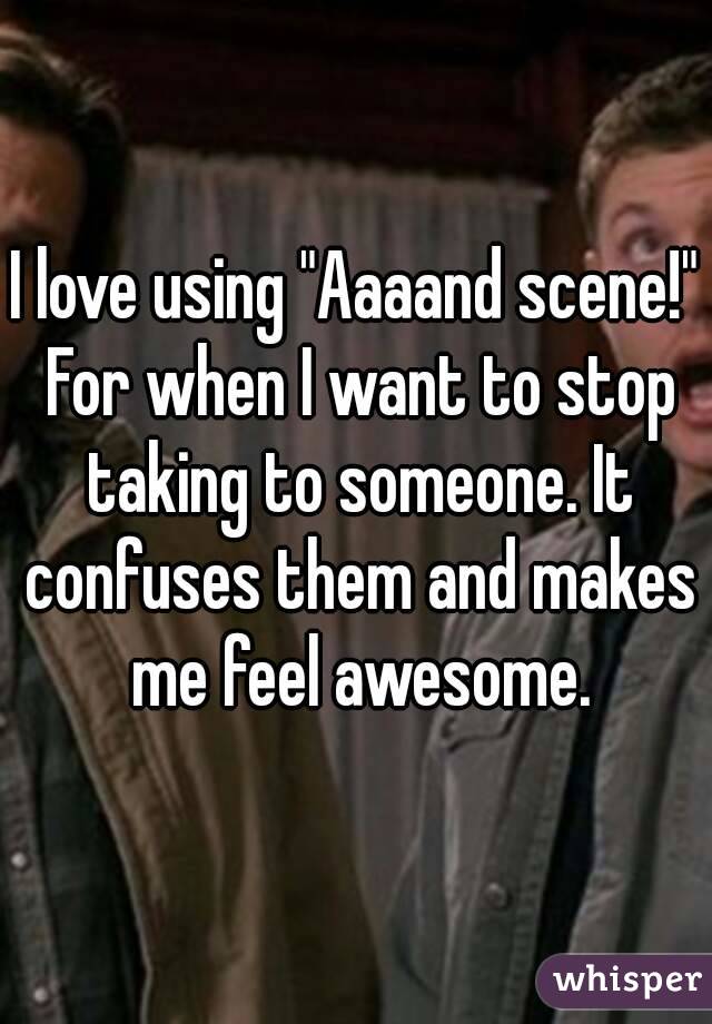 I love using "Aaaand scene!" For when I want to stop taking to someone. It confuses them and makes me feel awesome.