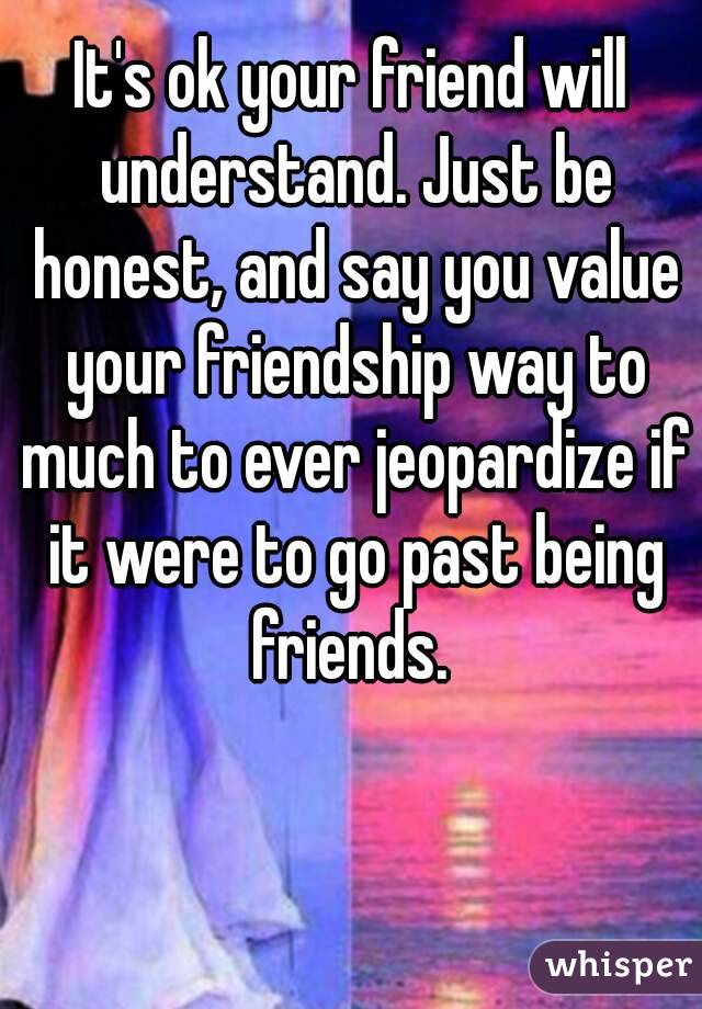 It's ok your friend will understand. Just be honest, and say you value your friendship way to much to ever jeopardize if it were to go past being friends. 