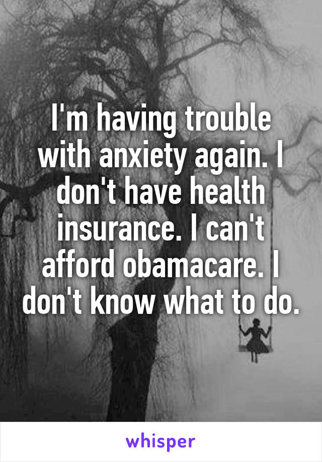 I'm having trouble with anxiety again. I don't have health insurance. I can't afford obamacare. I don't know what to do. 