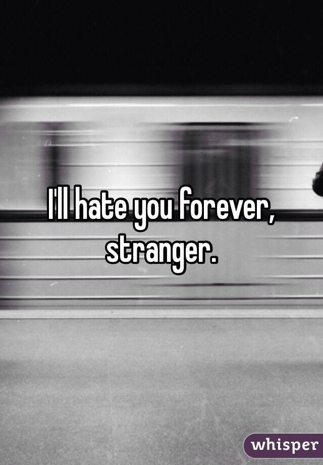 I'll hate you forever, stranger.