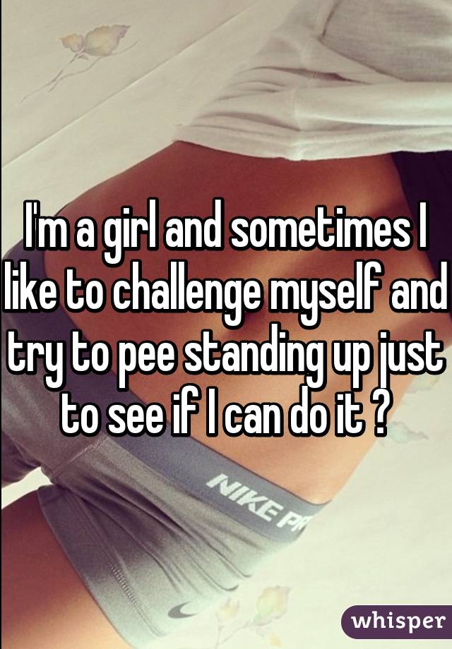 I'm a girl and sometimes I like to challenge myself and try to pee standing up just to see if I can do it 😂