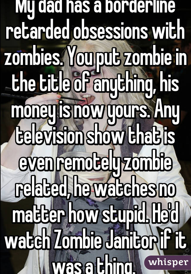 My dad has a borderline retarded obsessions with zombies. You put zombie in the title of anything, his money is now yours. Any television show that is even remotely zombie related, he watches no matter how stupid. He'd watch Zombie Janitor if it was a thing. 