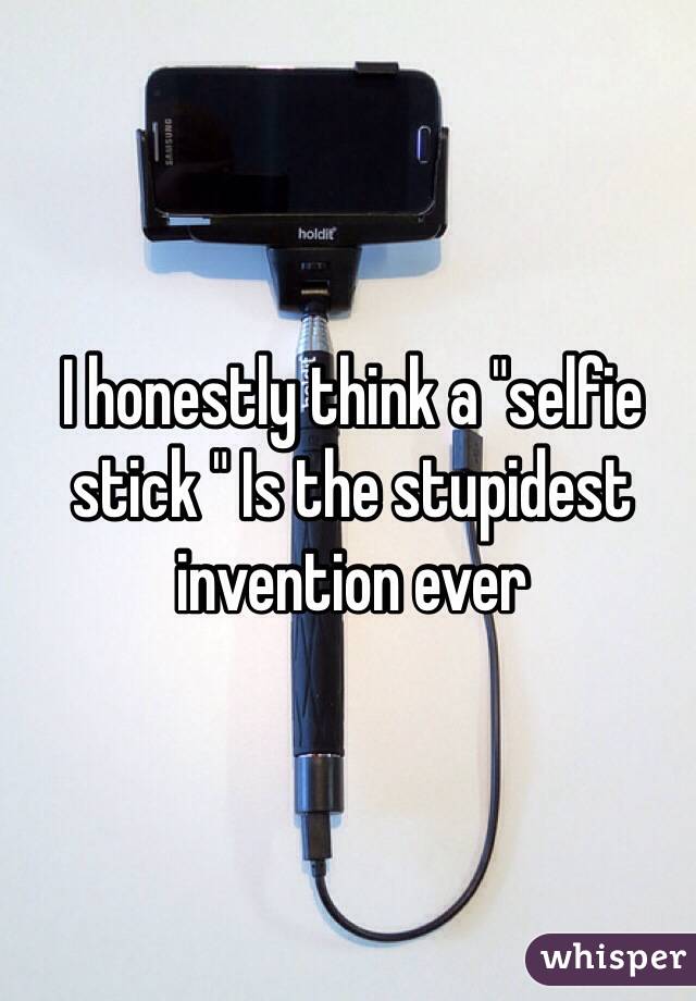 I honestly think a "selfie stick " Is the stupidest invention ever