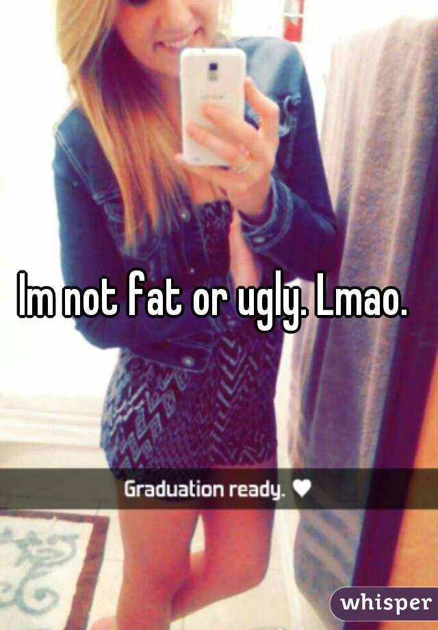 Im not fat or ugly. Lmao. 