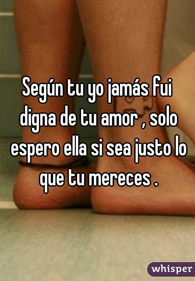 Según tu yo jamás fui digna de tu amor , solo espero ella si sea justo lo que tu mereces .