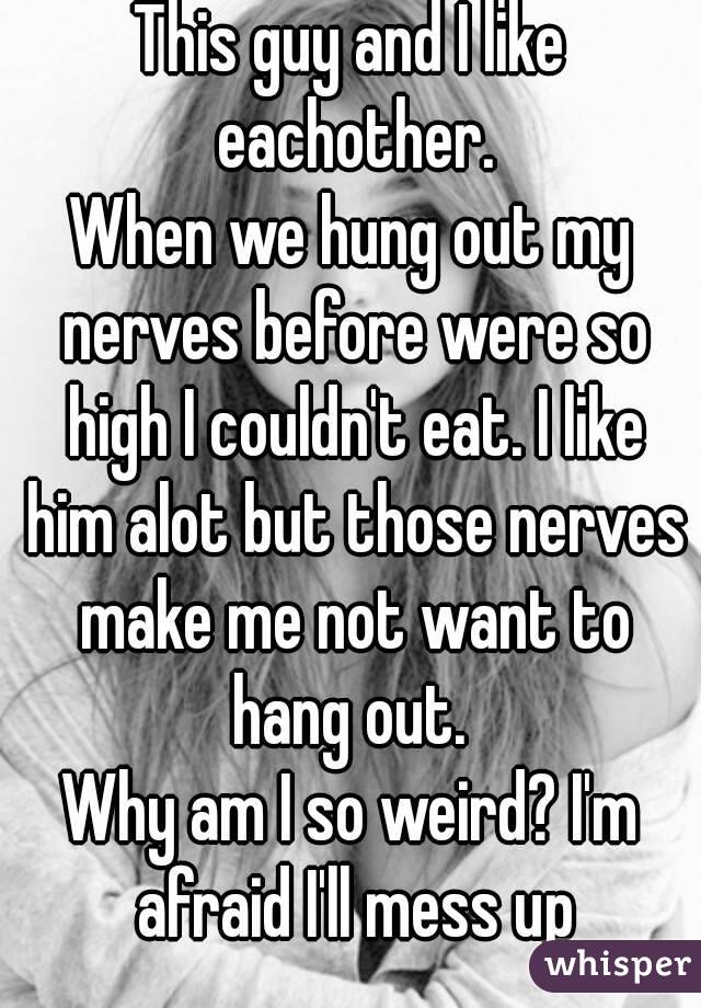 This guy and I like eachother.
When we hung out my nerves before were so high I couldn't eat. I like him alot but those nerves make me not want to hang out. 
Why am I so weird? I'm afraid I'll mess up