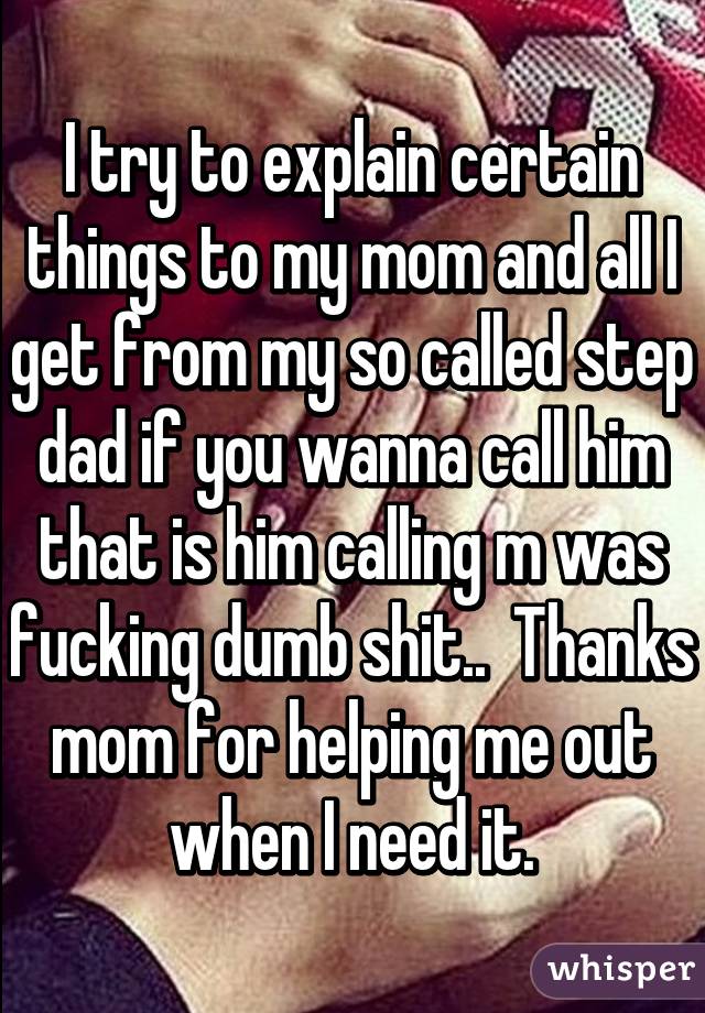 I try to explain certain things to my mom and all I get from my so called step dad if you wanna call him that is him calling m was fucking dumb shit..  Thanks mom for helping me out when I need it.