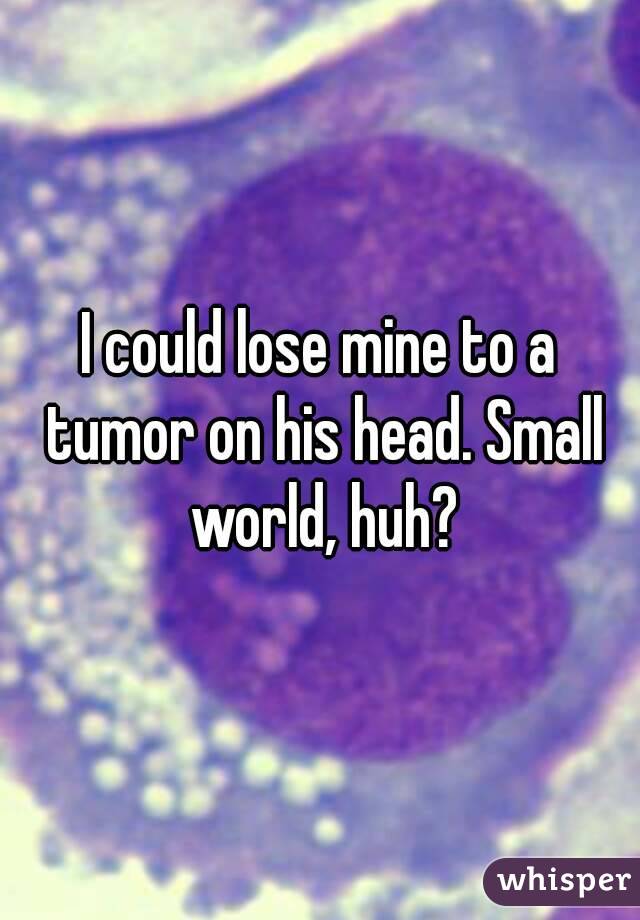 I could lose mine to a tumor on his head. Small world, huh?